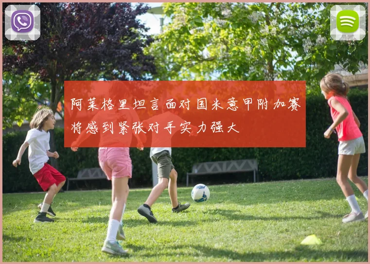 阿莱格里坦言面对国米意甲附加赛将感到紧张对手实力强大