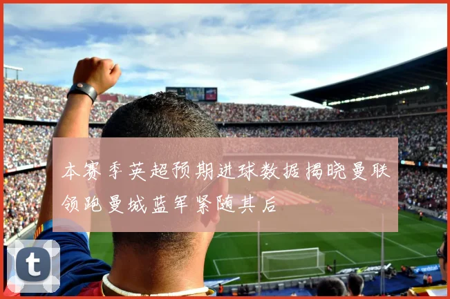 本赛季英超预期进球数据揭晓曼联领跑曼城蓝军紧随其后